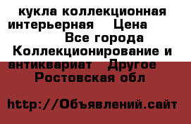 кукла коллекционная интерьерная  › Цена ­ 30 000 - Все города Коллекционирование и антиквариат » Другое   . Ростовская обл.